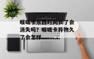 喉咙卡东西时间长了会消失吗？喉咙卡异物久了会怎样