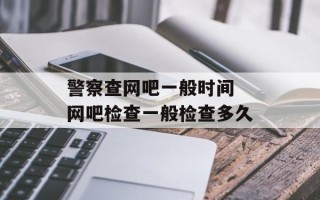 警察查网吧一般时间 网吧检查一般检查多久