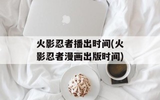 火影忍者播出时间(火影忍者漫画出版时间)