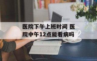 医院下午上班时间 医院中午12点能看病吗