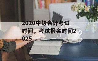2020中级会计考试时间，考试报名时间2025