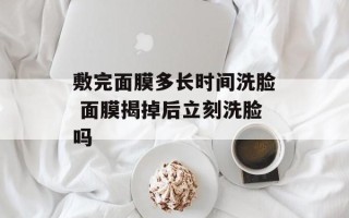 敷完面膜多长时间洗脸 面膜揭掉后立刻洗脸吗