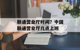 联通营业厅时间？中国联通营业厅几点上班