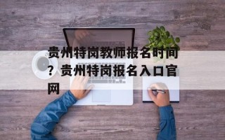 贵州特岗教师报名时间？贵州特岗报名入口官网