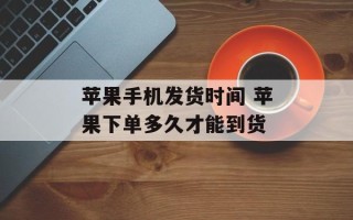 苹果手机发货时间 苹果下单多久才能到货