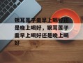 银耳莲子羹早上喝好还是晚上喝好，银耳莲子羹早上喝好还是晚上喝好