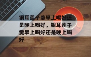 银耳莲子羹早上喝好还是晚上喝好，银耳莲子羹早上喝好还是晚上喝好