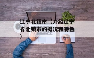 辽宁北镇市（介绍辽宁省北镇市的概况和特色）
