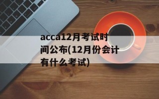 acca12月考试时间公布(12月份会计有什么考试)