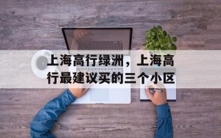 上海高行绿洲，上海高行最建议买的三个小区