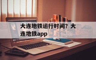 大连地铁运行时间？大连地铁app