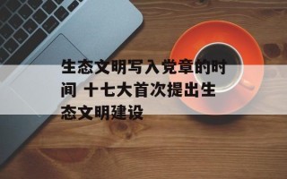 生态文明写入党章的时间 十七大首次提出生态文明建设