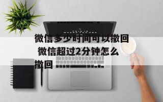 微信多少时间可以撤回 微信超过2分钟怎么撤回