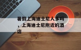 暑假上海迪士尼人多吗，上海迪士尼附近的酒店