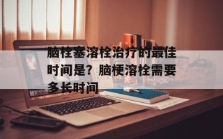 脑栓塞溶栓治疗的最佳时间是？脑梗溶栓需要多长时间