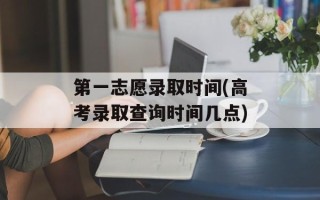 第一志愿录取时间(高考录取查询时间几点)