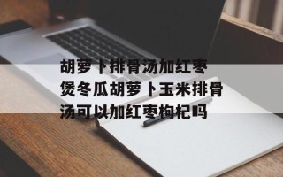 胡萝卜排骨汤加红枣 煲冬瓜胡萝卜玉米排骨汤可以加红枣枸杞吗
