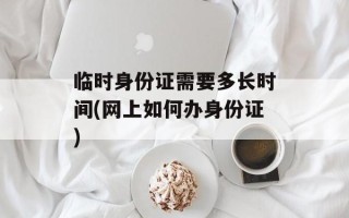 临时身份证需要多长时间(网上如何办身份证)