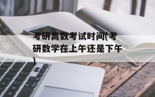 考研高数考试时间(考研数学在上午还是下午)