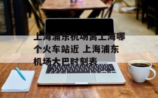 上海浦东机场离上海哪个火车站近 上海浦东机场大巴时刻表