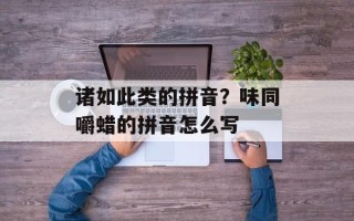 诸如此类的拼音？味同嚼蜡的拼音怎么写