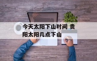 今天太阳下山时间 贵阳太阳几点下山