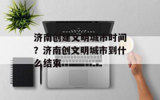 济南创建文明城市时间？济南创文明城市到什么结束
