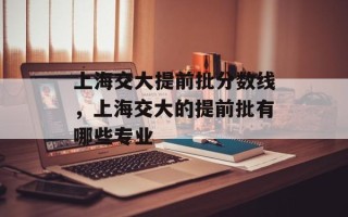 上海交大提前批分数线，上海交大的提前批有哪些专业