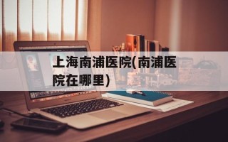 上海南浦医院(南浦医院在哪里)