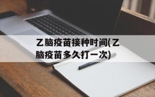乙脑疫苗接种时间(乙脑疫苗多久打一次)