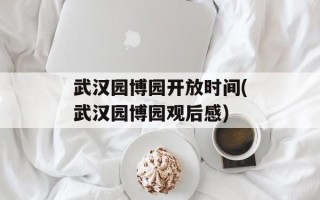 武汉园博园开放时间(武汉园博园观后感)