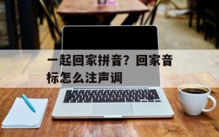 一起回家拼音？回家音标怎么注声调