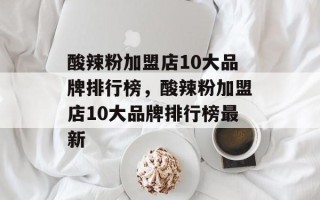 酸辣粉加盟店10大品牌排行榜，酸辣粉加盟店10大品牌排行榜最新