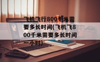 飞机飞行800千米需要多长时间(飞机飞800千米需要多长时间一小时)