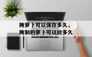 腌萝卜可以保存多久，腌制的萝卜可以放多久