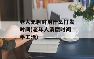 老人无聊时用什么打发时间(老年人消磨时间手工活)