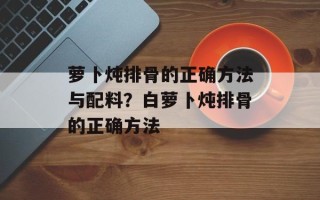 萝卜炖排骨的正确方法与配料？白萝卜炖排骨的正确方法