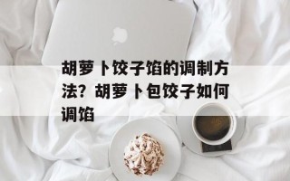 胡萝卜饺子馅的调制方法？胡萝卜包饺子如何调馅