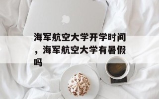 海军航空大学开学时间，海军航空大学有暑假吗