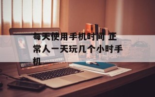 每天使用手机时间 正常人一天玩几个小时手机