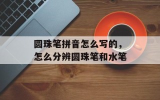 圆珠笔拼音怎么写的，怎么分辨圆珠笔和水笔