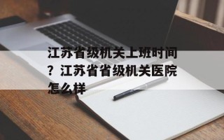 江苏省级机关上班时间？江苏省省级机关医院怎么样