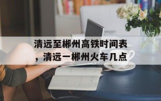 清远至郴州高铁时间表，清远一郴州火车几点