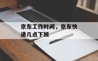 京东工作时间，京东快递几点下班