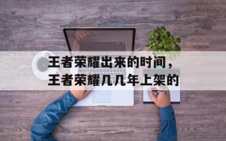 王者荣耀出来的时间，王者荣耀几几年上架的