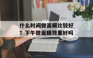 什么时间做面膜比较好？下午做面膜效果好吗