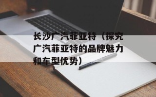 长沙广汽菲亚特（探究广汽菲亚特的品牌魅力和车型优势）