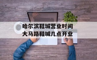 哈尔滨鞋城营业时间 大马路鞋城几点开业