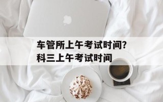 车管所上午考试时间？科三上午考试时间