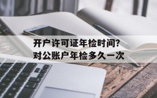 开户许可证年检时间？对公账户年检多久一次